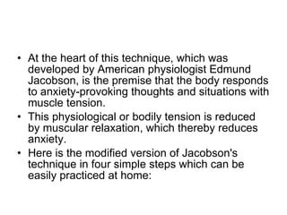 At the heart of this technique, which was developed by American physiologist Edmund Jacobson, is the premise that the body responds to anxiety-provoking thoughts and situations with muscle tension.  This physiological or bodily tension is reduced by muscular relaxation, which thereby reduces anxiety.  Here is the modified version of Jacobson's technique in four simple steps which can be easily practiced at home:  