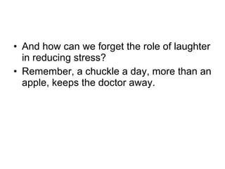 And how can we forget the role of laughter in reducing stress?  Remember, a chuckle a day, more than an apple, keeps the doctor away.  