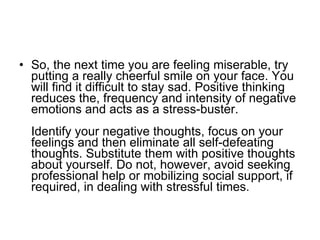 So, the next time you are feeling miserable, try putting a really cheerful smile on your face. You will find it difficult to stay sad. Positive thinking reduces the, frequency and intensity of negative emotions and acts as a stress-buster.  Identify your negative thoughts, focus on your feelings and then eliminate all self-defeating thoughts. Substitute them with positive thoughts about yourself. Do not, however, avoid seeking professional help or mobilizing social support, if required, in dealing with stressful times.  