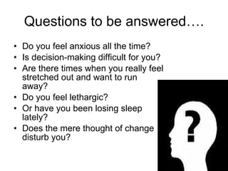 Questions to be answered…. Do you feel anxious all the time?  Is decision-making difficult for you?  Are there times when you really feel stretched out and want to run away?  Do you feel lethargic?  Or have you been losing sleep lately?  Does the mere thought of change disturb you?  