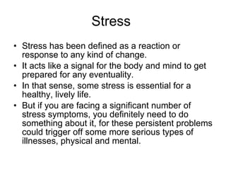 Stress  Stress has been defined as a reaction or response to any kind of change. It acts like a signal for the body and mind to get prepared for any eventuality.  In that sense, some stress is essential for a healthy, lively life.  But if you are facing a significant number of stress symptoms, you definitely need to do something about it, for these persistent problems could trigger off some more serious types of illnesses, physical and mental.  