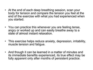 At the end of each deep breathing session, scan your body for tension and compare the tension you feel at the end of the exercise with what you had experienced when you started.  You can practice this whenever you are feeling tense, angry or worked up and can easily breathe away to a state of almost instant relaxation.  This exercise helps reduce anxiety, depression, irritability, muscle tension and fatigue.  And though it can be learned in a matter of minutes and its immediate benefits experienced, its true effect may be fully apparent only after months of persistent practice.  