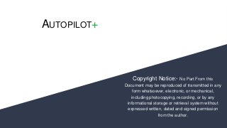 AUTOPILOT+
Copyright Notice:- No Part From this
Document may be reproduced of transmitted in any
form whatsoever, electronic, or mechanical,
including photocopying, recording, or by any
informational storage or retrieval system without
expressed written, dated and signed permission
from the author.
 