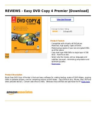 REVIEWS - Easy DVD Copy 4 Premier [Download]
ViewUserReviews
Average Customer Rating
3.0 out of 5
Product Feature
Compatible with virtually all DVD drivesq
Make fast, high quality copies of DVDsq
Make backup copies of your non-encrypted DVDsq
and iPod videos
Copy dual layer 9GB DVDs to single layer 4.7GBq
discs - Auto fits to disc
Select only the movies, extras, languages andq
subtitles you want - minimizing compression and
optimizing quality
Read moreq
Product Description
Roxio Easy DVD Copy 4 Premier is fast and easy software for making backup copies of DVD-Videos, copying
DVDs to portable players, and for converting movies to DVD-Video. Copy DVDs to disc, iPhone, iPod, PSP and
other portable devices. Convert video files to DVDs. Windows Vista certified and optimized for XP. Read more
 