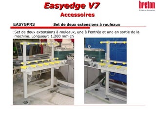 Easyedge V7Easyedge V7
EASYGPRS Set de deux extensions à rouleaux
Set de deux extensions à rouleaux, une à l’entrée et une en sortie de la
machine. Longueur: 1.200 mm ch
AccessoiresAccessoires
 