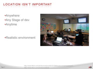 L O C AT I O N I S N ’ T I M P O R TA N T



      •Anywhere
      •Any Stage of dev
      •Anytime



      •Realistic environment




                    http://www.flickr.com/photos/nzdave/491411546/sizes/o/in/photostream/
Page 11
                    http://www.flickr.com/photos/nzdave/
 
