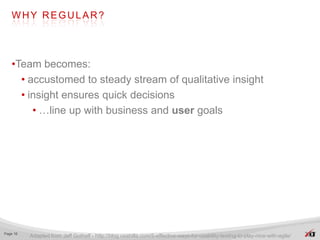WHY REGULAR?




   •Team becomes:
     • accustomed to steady stream of qualitative insight
     • insight ensures quick decisions
        • …line up with business and user goals




Page 16
          Adapted from Jeff Gothelf - http://blog.usabilla.com/5-effective-ways-for-usability-testing-to-play-nice-with-agile/
 