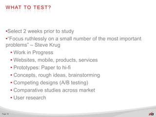 W H AT T O T E S T ?




   •Select 2 weeks prior to study
   •“Focus ruthlessly on a small number of the most important
   problems” – Steve Krug
     • Work in Progress
     • Websites, mobile, products, services
     • Prototypes: Paper to hi-fi
     • Concepts, rough ideas, brainstorming
     • Competing designs (A/B testing)
     • Comparative studies across market
     • User research

Page 19
 