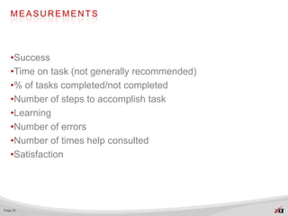 MEASUREMENTS




   •Success
   •Time on task (not generally recommended)
   •% of tasks completed/not completed
   •Number of steps to accomplish task
   •Learning
   •Number of errors
   •Number of times help consulted
   •Satisfaction




Page 23
 