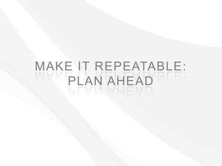 MAKE IT REPEATABLE:
   PLAN AHEAD
 