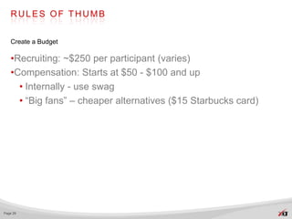 RULES OF THUMB


   Create a Budget

   •Recruiting: ~$250 per participant (varies)
   •Compensation: Starts at $50 - $100 and up
     • Internally - use swag
     • “Big fans” – cheaper alternatives ($15 Starbucks card)




Page 29
 