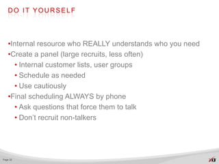 DO IT YOURSELF




   •Internal resource who REALLY understands who you need
   •Create a panel (large recruits, less often)
     • Internal customer lists, user groups
     • Schedule as needed
     • Use cautiously
   •Final scheduling ALWAYS by phone
     • Ask questions that force them to talk
     • Don’t recruit non-talkers




Page 32
 