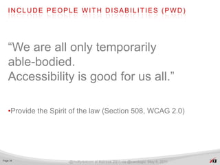 INCLUDE PEOPLE WITH DISABILITIES (PWD)




   “We are all only temporarily
   able-bodied.
   Accessibility is good for us all.”

   •Provide the Spirit of the law (Section 508, WCAG 2.0)




Page 34
                     -@mollydotcom at #stirtrek 2011 via @carologic May 6, 2011
 