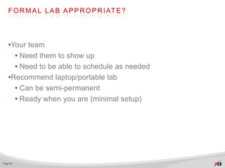 F O R M A L L A B A P P R O P R I AT E ?




   •Your team
     • Need them to show up
     • Need to be able to schedule as needed
   •Recommend laptop/portable lab
     • Can be semi-permanent
     • Ready when you are (minimal setup)




Page 36
 