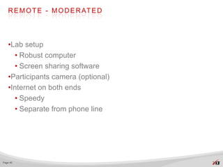 R E M O T E - M O D E R AT E D




   •Lab setup
     • Robust computer
     • Screen sharing software
   •Participants camera (optional)
   •Internet on both ends
     • Speedy
     • Separate from phone line




Page 40
 
