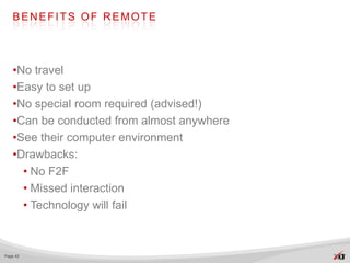 BENEFITS OF REMOTE




   •No travel
   •Easy to set up
   •No special room required (advised!)
   •Can be conducted from almost anywhere
   •See their computer environment
   •Drawbacks:
     • No F2F
     • Missed interaction
     • Technology will fail



Page 42
 