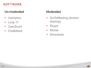 S O F T WA R E

      Un-moderated     Moderated

      •   Userlytics   • GoToMeeting (screen
      •   Loop 11        sharing)
      •   UserZoom     • Skype
      •   ChalkMark    • Morae
                       • Silverback




Page 43
 
