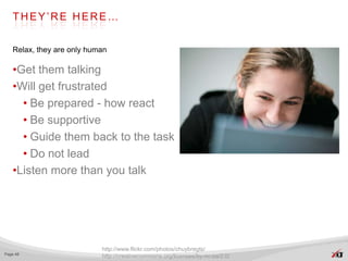 THEY’RE HERE…


   Relax, they are only human

   •Get them talking
   •Will get frustrated
     • Be prepared - how react
     • Be supportive
     • Guide them back to the task
     • Do not lead
   •Listen more than you talk




                           http://www.flickr.com/photos/chuybregts/
Page 48
                           http://creativecommons.org/licenses/by-nc-sa/2.0/
 