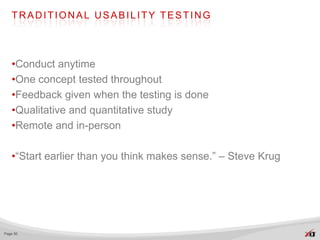 TRADITIONAL USABILITY TESTING




   •Conduct anytime
   •One concept tested throughout
   •Feedback given when the testing is done
   •Qualitative and quantitative study
   •Remote and in-person

   •“Start earlier than you think makes sense.” – Steve Krug




Page 50
 