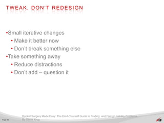 TWEAK, DON’T REDESIGN




   •Small iterative changes
     • Make it better now
     • Don’t break something else
   •Take something away
     • Reduce distractions
     • Don’t add – question it




          Rocket Surgery Made Easy: The Do-It-Yourself Guide to Finding and Fixing Usability Problems.
Page 53   By Steve Krug
 