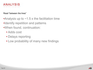A N A LY S I S


   Read “between the lines”

   •Analysis up to ~1.5 x the facilitation time
   •Identify repetition and patterns
   •When found, continuation:
     • Adds cost
     • Delays reporting
     • Low probability of many new findings




Page 66
 