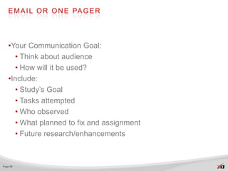E M A I L O R O N E PA G E R




   •Your Communication Goal:
     • Think about audience
     • How will it be used?
   •Include:
     • Study’s Goal
     • Tasks attempted
     • Who observed
     • What planned to fix and assignment
     • Future research/enhancements



Page 69
 