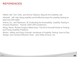 REFERENCES



   •Albert, Bill, Tom Tullis, and Donna Tedesco. Beyond the Usability Lab.
   •Gothelf , Jeff. http://blog.usabilla.com/5-effective-ways-for-usability-testing-to-
   play-nice-with-agile/
   •Henry, S.L. and Martinson, M. Evaluating for Accessibility, Usability Testing in
   Diverse Situations. Tutorial, 2003 UPA Conference.
   •Krug, Steve. Rocket Surgery Made Easy: The Do-It-Yourself Guide to Finding
   and Fixing Usability Problems.
   •Rubin, Jeffrey and Dana Chisnell. Handbook of Usability Testing: How to Plan,
   Design, and Conduct Effective Tests. John Wiley & Sons, Inc.




Page 77
 