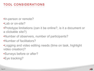 T O O L C O N S I D E R AT I O N S




   •In-person or remote?
   •Lab or on-site?
   •Prototype limitations (can it be online?, is it a document or
   a clickable site?)
   •Number of observers, number of participants?
   •Number of facilitators?
   •Logging and video editing needs (time on task, highlight
   video creation)?
   •Surveys before or after?
   •Eye tracking?


Page 78
 