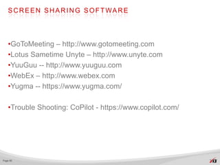 S C R E E N S H A R I N G S O F T WA R E




   •GoToMeeting – http://www.gotomeeting.com
   •Lotus Sametime Unyte – http://www.unyte.com
   •YuuGuu -- http://www.yuuguu.com
   •WebEx – http://www.webex.com
   •Yugma -- https://www.yugma.com/

   •Trouble Shooting: CoPilot - https://www.copilot.com/




Page 80
 