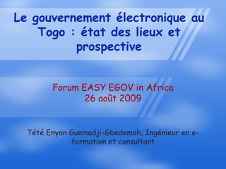 Le gouvernement électronique au
    Togo : état des lieux et
          prospective


        Forum EASY EGOV in Africa
               26 août 2009


  Tété Enyon Guemadji-Gbedemah, Ingénieur en e-
             formation et consultant
 