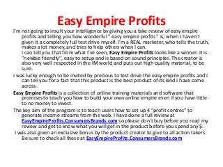 Easy Empire Profits
I'm not going to insult your intelligence by giving you a fake review of easy empire
    profits and telling you how wonderful " easy empire profits " is, when I haven't
    given it a completely full test drive myself. I'm a REAL marketer, who tells the truth,
    makes a lot money, and tries to help others when I can.
    I can tell you that from what I've seen, Easy Empire Profits looks like a winner. It is
    "newbie friendly", easy to setup and is based on sound principles. The creator is
    also very well respected in the IM world and puts out high quality material, to be
    sure.
I was lucky enough to be invited by precious to test drive the easy empire profits and I
    can tell you for a fact that this product is the best product of its kind I have come
    across.
Easy Empire Profits is a collection of online training materials and software that
    promises to teach you how to build your own online empire even if you have little
    to no money to invest.
The key aim of the program is to teach users how to set up 4 “profit centres” to
    generate income streams from the web. I have done a full review at
    EasyEmpireProfits.ConsumersBrands.com so please don't buy before you read my
    review and get to know what you will get in the product before you spend any $.
 I was also given an exclusive bonus by the product creator to give to all action takers.
    Be sure to check all these at EasyEmpireProfits.ConsumersBrands.com
 