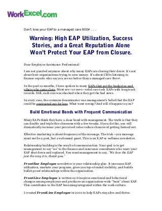 Don’t lose your EAP to a managed care 800# . . .
Warning: High EAP Utilization, Success
Stories, and a Great Reputation Alone
Won’t Protect Your EAP from Closure.
Dear Employee Assistance Professional:
I am not puzzled anymore about why many EAPs are closing their doors. It’s not
about host organizations trying to save money. It’s about CEOs listening to
finance experts who say you are no better than a managed care 800#.
In the past 12 months, I have spoken to many EAPs that got the budget ax and
others who came close. Most are—or were—solid core tech EAPs with long track
records. Still, each one was shocked when they got the bad news.
In every case, the common denominator was management’s belief that the EAP
could be contracted out for less. What went wrong? And will it happen to you?
Build Emotional Bonds with Frequent Communication
Many EAPs think they have a close bond with management. The truth is that they
can double and triple this closeness with a few tweaks. If you do this, you will
dramatically increase your perceived value reduce chances of getting farmed out.
Effective marketing is about frequency of the message. The trick—you message
must not be a pest, but a welcomed guest. This is an EAP or wellness newsletter.
Relationship building is the result of communication. Your goal is to get
management to say “no” to the finance and insurance consultants who want your
EAP shut down and replaced. You want management to say, “We love the EAP
just the way it is, thank you.”
Frontline Employee newsletter is your relationship glue. It increases EAP
utilization, markets your program, gives you top-of-mind visibility, and builds
bullet-proof relationships within the organization.
FrontLine Employee is written so it inspires emotional and behavioral
changes among employees and produces an organization-wide “buzz” about EAP.
This contributes to the EAP becoming integrated within the work culture.
I created FrontLine Employee in 2001 to help EAPs stay alive and thrive.
 
