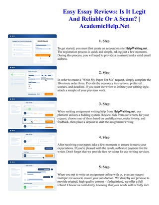 Easy Essay Reviews: Is It Legit
And Reliable Or A Scam? |
AcademicHelp.Net
1. Step
To get started, you must first create an account on site HelpWriting.net.
The registration process is quick and simple, taking just a few moments.
During this process, you will need to provide a password and a valid email
address.
2. Step
In order to create a "Write My Paper For Me" request, simply complete the
10-minute order form. Provide the necessary instructions, preferred
sources, and deadline. If you want the writer to imitate your writing style,
attach a sample of your previous work.
3. Step
When seeking assignment writing help from HelpWriting.net, our
platform utilizes a bidding system. Review bids from our writers for your
request, choose one of them based on qualifications, order history, and
feedback, then place a deposit to start the assignment writing.
4. Step
After receiving your paper, take a few moments to ensure it meets your
expectations. If you're pleased with the result, authorize payment for the
writer. Don't forget that we provide free revisions for our writing services.
5. Step
When you opt to write an assignment online with us, you can request
multiple revisions to ensure your satisfaction. We stand by our promise to
provide original, high-quality content - if plagiarized, we offer a full
refund. Choose us confidently, knowing that your needs will be fully met.
Easy Essay Reviews: Is It Legit And Reliable Or A Scam? | AcademicHelp.Net Easy Essay Reviews: Is It Legit
And Reliable Or A Scam? | AcademicHelp.Net
 