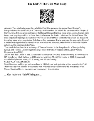The End Of The Cold War Essay
Abstract: This article discusses the end of the Cold War, covering the period from Reagan?s
inauguration to the reunification of Germany, which marked the end of the last remnant in Europe of
the Cold War. It looks at several factors that brought the conflict to a close: arms control, human rights
issues, and ongoing conflicts in Latin America between the Soviet Union and the United States. The
most important meetings and summits between the United States and the Soviet Union are discussed,
including areas where negotiation failed as well as succeeded. It also analyzes the reasons for Reagan?
s embrace of negotiations with the Soviets as well as the reasons for Gorbachev?s desire for internal
reform and his openness to the West.
This article is based on the scholarship of Thomas Maddux in the Encyclopedia of Foreign Policy
(2002), and Thomas Lindenberger in Europe Since 1914: Encyclopedia of the Age of War and
Reconstruction (2006).
Author Bio: Zeb Larson is a Ph.D. candidate in history at The Ohio State University. He received his
BA from Lewis Clark College in 2010, and his MA from McGill University in 2012. His research
focus is in diplomatic history, U.S. history, and African history.
COLD WAR TERMINATION
Most historians and foreign policy analysts in 1981 did not anticipate that within a decade the Cold
War would be over and that it would end with relatively little violence and the end of the Soviet
Union. Structural forces have received considerably less attention
... Get more on HelpWriting.net ...
 