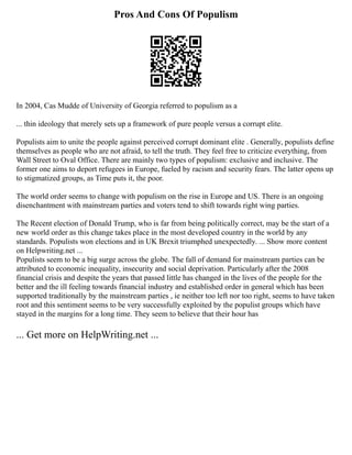 Pros And Cons Of Populism
In 2004, Cas Mudde of University of Georgia referred to populism as a
... thin ideology that merely sets up a framework of pure people versus a corrupt elite.
Populists aim to unite the people against perceived corrupt dominant elite . Generally, populists define
themselves as people who are not afraid, to tell the truth. They feel free to criticize everything, from
Wall Street to Oval Office. There are mainly two types of populism: exclusive and inclusive. The
former one aims to deport refugees in Europe, fueled by racism and security fears. The latter opens up
to stigmatized groups, as Time puts it, the poor.
The world order seems to change with populism on the rise in Europe and US. There is an ongoing
disenchantment with mainstream parties and voters tend to shift towards right wing parties.
The Recent election of Donald Trump, who is far from being politically correct, may be the start of a
new world order as this change takes place in the most developed country in the world by any
standards. Populists won elections and in UK Brexit triumphed unexpectedly. ... Show more content
on Helpwriting.net ...
Populists seem to be a big surge across the globe. The fall of demand for mainstream parties can be
attributed to economic inequality, insecurity and social deprivation. Particularly after the 2008
financial crisis and despite the years that passed little has changed in the lives of the people for the
better and the ill feeling towards financial industry and established order in general which has been
supported traditionally by the mainstream parties , ie neither too left nor too right, seems to have taken
root and this sentiment seems to be very successfully exploited by the populist groups which have
stayed in the margins for a long time. They seem to believe that their hour has
... Get more on HelpWriting.net ...
 