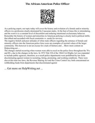 The African-American Police Officer
As a policing expert, our topic today will cover the history and evolution of a female and/or minority
officers in a profession clearly dominated by Caucasian males. At the best of times this is intimidating,
and the worst it is a constant level of discomfort and enduring intentional exclusionary behavior.
Remember the history of women and minorities in American policing is closely tied to political shifts;
that ebbed and ascended with fiscal constraints vs. needs for services.
The negative beliefs and poor attitudes of white male officers regarding the entrance of female and
minority officers into the American police force were are examples of societal values of the larger
community. This however is not an excuse for a lack of fairness and ... Show more content on
Helpwriting.net ...
The changes started occurring when women were able to excel on the police force throughout the 70 s
and 80 s, due to the changes in the laws. In 1972 Title VII of the 1964 Civil Rights Act was expanded
to include public agencies, therefore; as a result police departments were prohibited by law from
discriminating against women in recruiting, hiring, promoting, and working conditions. There were
also at this time two laws, the Revenue Sharing Act and the Crime Control Act, both concentrated on
withholding funds from departments that discriminated against
... Get more on HelpWriting.net ...
 