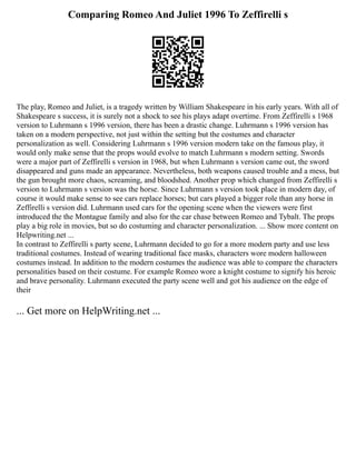 Comparing Romeo And Juliet 1996 To Zeffirelli s
The play, Romeo and Juliet, is a tragedy written by William Shakespeare in his early years. With all of
Shakespeare s success, it is surely not a shock to see his plays adapt overtime. From Zeffirelli s 1968
version to Luhrmann s 1996 version, there has been a drastic change. Luhrmann s 1996 version has
taken on a modern perspective, not just within the setting but the costumes and character
personalization as well. Considering Luhrmann s 1996 version modern take on the famous play, it
would only make sense that the props would evolve to match Luhrmann s modern setting. Swords
were a major part of Zeffirelli s version in 1968, but when Luhrmann s version came out, the sword
disappeared and guns made an appearance. Nevertheless, both weapons caused trouble and a mess, but
the gun brought more chaos, screaming, and bloodshed. Another prop which changed from Zeffirelli s
version to Luhrmann s version was the horse. Since Luhrmann s version took place in modern day, of
course it would make sense to see cars replace horses; but cars played a bigger role than any horse in
Zeffirelli s version did. Luhrmann used cars for the opening scene when the viewers were first
introduced the the Montague family and also for the car chase between Romeo and Tybalt. The props
play a big role in movies, but so do costuming and character personalization. ... Show more content on
Helpwriting.net ...
In contrast to Zeffirelli s party scene, Luhrmann decided to go for a more modern party and use less
traditional costumes. Instead of wearing traditional face masks, characters wore modern halloween
costumes instead. In addition to the modern costumes the audience was able to compare the characters
personalities based on their costume. For example Romeo wore a knight costume to signify his heroic
and brave personality. Luhrmann executed the party scene well and got his audience on the edge of
their
... Get more on HelpWriting.net ...
 