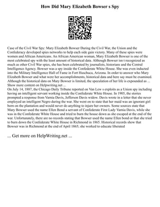 How Did Mary Elizabeth Bowser s Spy
Case of the Civil War Spy: Mary Elizabeth Bowser During the Civil War, the Union and the
Confederacy developed spies networks to help each side gain victory. Many of these spies were
women and African Americans. An African American woman, Mary Elizabeth Bowser is one of the
most celebrated spy with the least amount of historical data. Although Bowser isn t recognized as
much as other Civil War spies, she has been celebrated by journalists, historians and the Central
Intelligence Agency. Bowser was a spy inside the Confederate White House. She was even inducted
into the Military Intelligence Hall of Fame in Fort Huschuca, Arizona. In order to answer who Mary
Elizabeth Bowser and what were her accomplishments, historical data and here say must be examined.
Although the historical data on Mary Bowser is limited, the speculation of her life is expounded as ...
Show more content on Helpwriting.net ...
On July 14, 1887, the Chicago Daily Tribune reported on Van Lew s exploits as a Union spy including
having an intelligent servant working inside the Confederate White House. In 1905, the stories
prompted a response from Varnia Davis, Jefferson Davis widow. Davis wrote in a letter that she never
employed an intelligent Negro during the war. She went on to state that her maid was an ignorant girl
born on the plantation and would never do anything to injure her owners. Some sources state that
Mary Bowser used the name Ellen Bond a servant of Confederate First Lady Varnia Davis, while she
was in the Confederate White House and tried to burn the house down as she escaped at the end of the
war. Unfortunately, there are no records stating that Bowser used the name Ellen bond or that she tried
to burn down the Confederate White House in Richmond in 1865. Historical records show that
Bowser was in Richmond at the end of April 1865; she worked to educate liberated
... Get more on HelpWriting.net ...
 