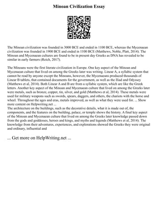 Minoan Civilization Essay
The Minoan civilization was founded in 3000 BCE and ended in 1100 BCE, whereas the Mycenaean
civilization was founded in 1900 BCE and ended in 1100 BCE (Matthews, Noble, Platt, 2014). The
Minoan and Mycenaean cultures are found to be in present day Greeks as DNA has revealed to be
similar in early farmers (Reich, 2017).
The Minoans were the first literate civilization in Europe. One key aspect of the Minoan and
Mycenaean culture that lived on among the Greeks later was writing. Linear A, a syllabic system that
cannot be read by anyone except the Minoans, however, the Mycenaeans produced thousands of
Linear B tablets, that contained documents for the government, as well as the Iliad and Odyssey
(Matthews et al, 2014). Both Linear A and B are from a syllabic system, which are like the Greek
letters. Another key aspect of the Minoan and Mycenaean culture that lived on among the Greeks later
were metals, such as bronze, copper, tin, silver, and gold (Matthews et al, 2014). These metals were
used for military weapons such as swords, spears, daggers, and others, the chariots with the horse and
wheel. Throughout the ages and eras, metals improved, as well as what they were used for. ... Show
more content on Helpwriting.net ...
The architecture on the buildings, such as the decorative details, what it is made out of, the
components, and the features on the building, palace, or temple shows the history. A final key aspect
of the Minoan and Mycenaean culture that lived on among the Greeks later knowledge passed down
from the gods and goddesses, heroes and kings, and myths and legends (Matthews et al, 2014). The
knowledge from their adventures, experiences, and explorations showed the Greeks they were original
and ordinary, influential and
... Get more on HelpWriting.net ...
 