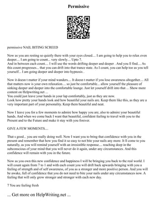 Permissive
permissive NAIL BITING SCREED
Now as you are resting so quietly there with your eyes closed.... I am going to help you to relax even
deeper.... I am going to count... very slowly.... Upto 7.
And in between each count.... I will use the words drifting deeper and deeper . And you ll find.... As
this count progresses... that you can drift into that trance state. As I count, you can help too as you tell
yourself... I am going deeper and deeper into hypnosis .
Now it doesn t matter if your mind wanders.... It doesn t matter if you lose awareness altogether.... All
that matters now is your own relaxation.... so just be comfortable... allow yourself the pleasure of
sinking deeper and deeper into the comfortable lounge. Just let yourself drift into that ... Show more
content on Helpwriting.net ...
You could just leave your hands in your lap comfortably, just as they are now.
Look how pretty your hands look and how beautiful your nails are. Keep them like this, as they are a
very important part of your personality. Keep them beautiful and neat.
Now I leave you for a few moments to admire how happy you are, also to admire your beautiful
hands. And when we come back I want that beautiful, confident feeling to travel with you to the
Present and to the Future and make it stay with you forever.
GIVE A FEW MOMENTS....
That s good... you are really doing well. Now I want you to bring that confidence with you in the
present and remember that how you find it so easy to not bite your nails any more. It ll come to you
naturally, as you will remind yourself with an irresistible response.... reaching deep in the
subconscious of your mind that you will never do it again, under any circumstances. And this
confidence will remain with you in the future.
Now as you own this new confidence and happiness I will be bringing you back to the real world. I
will count again from 7 to 1 and with each count you will drift back upwards bringing with you a
feeling of strength and of self awareness, of you as a stronger and more positive person. And you will
be awake, full of confidence that you do not need to bite your nails under any circumstances now. A
feeling that will only grow stronger and stronger with each new day.
7 You are feeling fresh
... Get more on HelpWriting.net ...
 