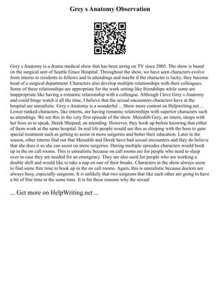 Grey s Anatomy Observation
Grey s Anatomy is a drama medical show that has been airing on TV since 2005. The show is based
on the surgical unit of Seattle Grace Hospital. Throughout the show, we have seen characters evolve
from interns to residents to fellows and to attendings and maybe if the character is lucky, they become
head of a surgical department. Characters also develop multiple relationships with their colleagues.
Some of these relationships are appropriate for the work setting like friendships while some are
inappropriate like having a romantic relationship with a colleague. Although I love Grey s Anatomy
and could binge watch it all the time, I believe that the sexual encounters characters have at the
hospital are unrealistic. Grey s Anatomy is a wonderful ... Show more content on Helpwriting.net ...
Lower ranked characters, like interns, are having romantic relationships with superior characters such
as attendings. We see this in the very first episode of the show. Meredith Grey, an intern, sleeps with
her boss so to speak, Derek Shepard, an attending. However, they hook up before knowing that either
of them work at the same hospital. In real life people would see this as sleeping with the boss to gain
special treatment such as getting to assist in more surgeries and better their education. Later in the
season, other interns find out that Meredith and Derek have had sexual encounters and they do believe
that she does it so she can assist on more surgeries. During multiple episodes characters would hook
up in the on call rooms. This is unrealistic because on call rooms are for people who need to sleep
over in case they are needed for an emergency. They are also used for people who are working a
double shift and would like to take a nap on one of their breaks. Characters in the show always seem
to find some free time to hook up in the on call rooms. Again, this is unrealistic because doctors are
always busy, especially surgeons. It is unlikely that two surgeons that like each other are going to have
a bit of free time at the same time. It is for these reasons why the sexual
... Get more on HelpWriting.net ...
 