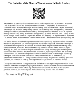 The Evolution of the Modern Woman as seen in Roald Dahl s...
When looking at women over the past two centuries, and comparing them to the modern women of
today, it becomes obvious that major changes have occurred. Changes such as the Industrial
Revolution; where women were brought into the working force and the Women s Rights Movement;
which began and increased voting among women. This eventually led to the opportunity for women to
hold a position in the government and eventually the independence of a woman as well as a greater
equality within society. Today women have the opportunity to run for president, raise a family on their
own as a single mother, and hold a high status position in a company. The representation of women in
The Witches is seen in three different views in which reflect ... Show more content on Helpwriting.net
...
She is wise because of her knowledge about certain issues, specifically topics on witches, which she
shares with her grandson. She eventually gets sick and becomes very weak, however still manages to
recover and take her grandson on vacation. In addition to this, the grandmother can certainly come
across as stubborn, In the end, the doctor had his way about the holiday, but not about the cigars
(Dahl, pg. 51), here, one sees how the grandmother refuses to stop smoking cigars even though the
doctor had warned her that it may be hazardous to her health, especially since she is still recovering
form her illness. An extremely will powered woman is drastically seen as she manages to come up
with a plan to save the children of the world. Finally, towards the end of the narrative, the
grandmother is represented as a strong woman, because although things haven t relatively gone back
to normal, she continues to work by planning additional ways in which to defeat the witches.
Through the representation of the grandmother, Roald Dahl is seeking to imply that the nature of this
woman is rendered as a comparatively single mother who because of certain obstacles confronted with
demonstrates that she cannot reflect any ounce of weakness towards her child; in this case, her
grandson. However, one eventually sees the inner sensitivity endured when (for the first
... Get more on HelpWriting.net ...
 