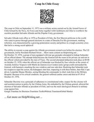 Coup In Chile Essay
The coup in Chile on September 11, 1973 was a military action carried out by the Armed Forces of
Chile formed by the Navy, Air Force and Army together with Carabineros de Chile to overthrow the
socialist president Salvador Allende and the Popular Unity government.
Salvador Allende took office in 1970 as President of Chile, the first Marxist politician in the world
who came to power through general elections in a state of Derecho.For His government, marking
reformist, was characterized by a growing polarization society and politics in a tough economic crisis
that led to a strong social upheaval.
The ability to execute a coup against the Allende government existed even before his election. The US
government, led by President Richard Nixon ... Show more content on Helpwriting.net ...
On October 19, 1970, a group of men equipped with tear gas grenades attempted to kidnap Schneider
off an official dinner. The attempt failed because the General left the room in his private car and not in
the official vehicle provided by the men of Viaux. The second attempted abduction took place at 08:00
on October 22, 1970, when the official car of Schneider was blocked by four vehicles at the corner of
Avenida Américo Vespucio with Martin de Zamora (Las Condes) and a group youth surrounded the
General, with hammers smashing the rear windows and rear side door. Realizing that Schneider took
his weapon to repel the action, the kidnappers shot him, impacting it with three bullets, then fled. Cape
driver, Leopoldo Mauna Morales, seeing bleeding the commander in chief, took him to the Military
Hospital. Because of its critical condition, the general suffered cardiac arrest and died at 07:50 of
October 25, 1970,
Schneider Doctrine was a principle of adherence to constitutional order, respect for the citizens will
and nonintervention in policy by the Chilean Army. He embodied by the Chilean general, allowed the
election of Salvador Allende as president of Chile, and was the main ideological obstacle to military
coup against him.
Google Translate for Business:Translator ToolkitWebsite TranslatorGlobal Market
... Get more on HelpWriting.net ...
 