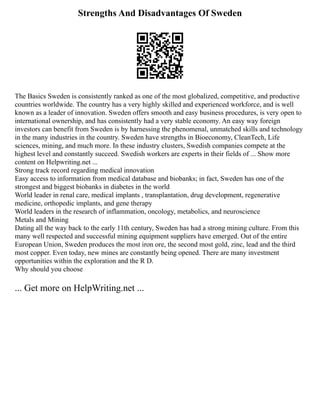 Strengths And Disadvantages Of Sweden
The Basics Sweden is consistently ranked as one of the most globalized, competitive, and productive
countries worldwide. The country has a very highly skilled and experienced workforce, and is well
known as a leader of innovation. Sweden offers smooth and easy business procedures, is very open to
international ownership, and has consistently had a very stable economy. An easy way foreign
investors can benefit from Sweden is by harnessing the phenomenal, unmatched skills and technology
in the many industries in the country. Sweden have strengths in Bioeconomy, CleanTech, Life
sciences, mining, and much more. In these industry clusters, Swedish companies compete at the
highest level and constantly succeed. Swedish workers are experts in their fields of ... Show more
content on Helpwriting.net ...
Strong track record regarding medical innovation
Easy access to information from medical database and biobanks; in fact, Sweden has one of the
strongest and biggest biobanks in diabetes in the world
World leader in renal care, medical implants , transplantation, drug development, regenerative
medicine, orthopedic implants, and gene therapy
World leaders in the research of inflammation, oncology, metabolics, and neuroscience
Metals and Mining
Dating all the way back to the early 11th century, Sweden has had a strong mining culture. From this
many well respected and successful mining equipment suppliers have emerged. Out of the entire
European Union, Sweden produces the most iron ore, the second most gold, zinc, lead and the third
most copper. Even today, new mines are constantly being opened. There are many investment
opportunities within the exploration and the R D.
Why should you choose
... Get more on HelpWriting.net ...
 