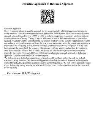 Deductive Approach In Research Approach
Research Approach
Every researcher adopts a specific approach for his research study, which is very important step in
every research. There are mainly two research approaches, inductive and deductive by looking to the
research onion of Saunders et al (2009, p. 108). In inductive approach, researchers use their findings
for the generation of theory. Theory is a term which can be use in different ways and in qualitative
research researcher use this term about the explanation of observations. Inductive approach allows the
researcher in previous literature and finds the new research question, where he comes up with the new
theory after the analyzing. While deductive studies, use theory deductively and places it in the very
beginning of the study. With the objective of testing or verifying a theory rather than developing it,
state hypothesis and collects data to test it. Reflect on the confirmation or disconfirmation of the
theory by the results (Creswell, 2009, p. 10 14) and our choice for research approach is deductive
approach. ... Show more content on Helpwriting.net ...
We will come up with findings, acceptance or rejection of hypothesis and in the end; we go back
towards existing literature. We formulated hypotheses based on the existed literature; we designed a
method for collecting quantitative data in order to test the hypotheses. We will collect quantitative data
to get findings by testing hypotheses which will be then either confirm or reject and the literature will
be revise at the
... Get more on HelpWriting.net ...
 