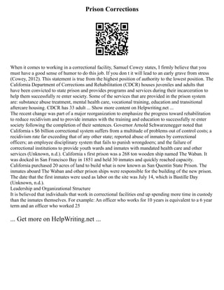 Prison Corrections
When it comes to working in a correctional facility, Samuel Cowey states, I firmly believe that you
must have a good sense of humor to do this job. If you don t it will lead to an early grave from stress
(Cowey, 2012). This statement is true from the highest position of authority to the lowest position. The
California Department of Corrections and Rehabilitation (CDCR) houses juveniles and adults that
have been convicted to state prison and provides programs and services during their incarceration to
help them successfully re enter society. Some of the services that are provided in the prison system
are: substance abuse treatment, mental health care, vocational training, education and transitional
aftercare housing. CDCR has 33 adult ... Show more content on Helpwriting.net ...
The recent change was part of a major reorganization to emphasize the progress toward rehabilitation
to reduce recidivism and to provide inmates with the training and education to successfully re enter
society following the completion of their sentences. Governor Arnold Schwarzenegger noted that
California s $6 billion correctional system suffers from a multitude of problems out of control costs; a
recidivism rate far exceeding that of any other state; reported abuse of inmates by correctional
officers; an employee disciplinary system that fails to punish wrongdoers; and the failure of
correctional institutions to provide youth wards and inmates with mandated health care and other
services (Unknown, n.d.). California s first prison was a 268 ton wooden ship named The Waban. It
was docked in San Francisco Bay in 1851 and held 30 inmates and quickly reached capacity.
California purchased 20 acres of land to build what is now known as San Quentin State Prison. The
inmates aboard The Waban and other prison ships were responsible for the building of the new prison.
The date that the first inmates were used as labor on the site was July 14, which is Bastille Day
(Unknown, n.d.).
Leadership and Organizational Structure
It is believed that individuals that work in correctional facilities end up spending more time in custody
than the inmates themselves. For example: An officer who works for 10 years is equivalent to a 6 year
term and an officer who worked 25
... Get more on HelpWriting.net ...
 