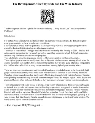 The Development Of New Hybrids For The Wine Industry
The Development of New Hybrids for the Wine Industry, ... Why Bother?, or The Answer to Our
Problems?
Introduction
For certain Wine viticulturists the harsh winters have always been a problem . Its difficult to grow
most grape varieties in these brutal winter conditions .
I have chosen an article that was published in the vueweekly (which is an independent publication
owned by Postvue Publication Inc, an Alberta corporation).
The article is subjected as The hype about Hybrids and written by Mel Priestly in 2014 . She is a dish
editor,a critic cum editor for vueweekly as well as a certified sommelier which definitely makes this
article a very credible source for review purposes .
This article talks about the impression people ... Show more content on Helpwriting.net ...
These hybrid grape wines are usually described as foxy and reminiscent to a wet dog which is not the
quality customers look out for . Not to mention the fact that they are also quite inferior as compared to
the vinifera wines which led to many european nations banning hybrid grape variety wines .
There are however exceptions and until recently Canada was popularly known as the home to hybrid
grape varieties because they could stand harsh winters which is common in that country. Therefore
Canadian winegrowers focused on hardy, native North American or hybrid varieties.Some of Canada s
wine growing areas (especially the north of the Okanagan Valley, the Niagara region , Nova Scotia and
places in Quebec) often still grow hybrids, as they can survive whereas vinifera varieties simply die.
The white grape hybrid Vidal is used to create a wide variety of commonly drunk icewine in Niagara,
as its thick skin permits it to remain intact at freezing temperatures as opposed to its vinifera cousins.
Many of the Canadian wineries also make wines from red hybrid grapes, both as a varietal wine and
blended with vinifera varieties: Marechal Foch (often just called Foch), Baco Noir and Leon Millot
are most common. Several wineries in the United States also use many of these grapes, typically in in
wine regions that, like those in Canada, struggle to grow vinifera due to harsh and brutal winters. The
white hybrid Seyval Blanc is common in New
... Get more on HelpWriting.net ...
 
