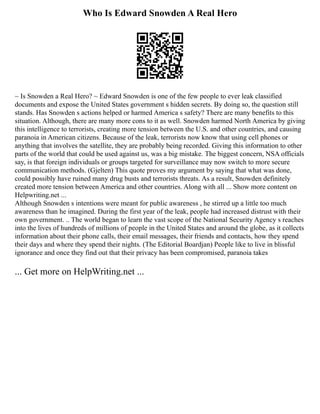 Who Is Edward Snowden A Real Hero
~ Is Snowden a Real Hero? ~ Edward Snowden is one of the few people to ever leak classified
documents and expose the United States government s hidden secrets. By doing so, the question still
stands. Has Snowden s actions helped or harmed America s safety? There are many benefits to this
situation. Although, there are many more cons to it as well. Snowden harmed North America by giving
this intelligence to terrorists, creating more tension between the U.S. and other countries, and causing
paranoia in American citizens. Because of the leak, terrorists now know that using cell phones or
anything that involves the satellite, they are probably being recorded. Giving this information to other
parts of the world that could be used against us, was a big mistake. The biggest concern, NSA officials
say, is that foreign individuals or groups targeted for surveillance may now switch to more secure
communication methods. (Gjelten) This quote proves my argument by saying that what was done,
could possibly have ruined many drug busts and terrorists threats. As a result, Snowden definitely
created more tension between America and other countries. Along with all ... Show more content on
Helpwriting.net ...
Although Snowden s intentions were meant for public awareness , he stirred up a little too much
awareness than he imagined. During the first year of the leak, people had increased distrust with their
own government. .. The world began to learn the vast scope of the National Security Agency s reaches
into the lives of hundreds of millions of people in the United States and around the globe, as it collects
information about their phone calls, their email messages, their friends and contacts, how they spend
their days and where they spend their nights. (The Editorial Boardjan) People like to live in blissful
ignorance and once they find out that their privacy has been compromised, paranoia takes
... Get more on HelpWriting.net ...
 