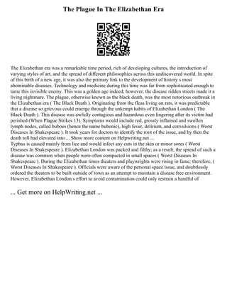 The Plague In The Elizabethan Era
The Elizabethan era was a remarkable time period, rich of developing cultures, the introduction of
varying styles of art, and the spread of different philosophies across this undiscovered world. In spite
of this birth of a new age, it was also the primary link to the development of history s most
abominable diseases. Technology and medicine during this time was far from sophisticated enough to
tame this invisible enemy. This was a golden age indeed; however, the disease ridden streets made it a
living nightmare. The plague, otherwise known as the black death, was the most notorious outbreak in
the Elizabethan era ( The Black Death ). Originating from the fleas living on rats, it was predictable
that a disease so grievous could emerge through the unkempt habits of Elizabethan London ( The
Black Death ). This disease was awfully contagious and hazardous even lingering after its victim had
perished (When Plague Strikes 13). Symptoms would include red, grossly inflamed and swollen
lymph nodes, called buboes (hence the name bubonic), high fever, delirium, and convulsions ( Worst
Diseases In Shakespeare ). It took years for doctors to identify the root of the issue, and by then the
death toll had elevated into ... Show more content on Helpwriting.net ...
Typhus is caused mainly from lice and would infect any cuts in the skin or minor sores ( Worst
Diseases In Shakespeare ). Elizabethan London was packed and filthy; as a result, the spread of such a
disease was common when people were often compacted in small spaces ( Worst Diseases In
Shakespeare ). During the Elizabethan times theaters and playwrights were rising in fame; therefore, (
Worst Diseases In Shakespeare ). Officials were aware of the personal space issue, and doubtlessly
ordered the theaters to be built outside of town as an attempt to maintain a disease free environment.
However, Elizabethan London s effort to avoid contamination could only restrain a handful of
... Get more on HelpWriting.net ...
 