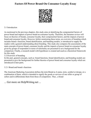 Factors Of Power Brand On Consumer Loyalty Essay
3.1 Introduction
As mentioned in the previous chapters, this study aims at identifying the componential factors of
power brand and impacts of power brand on consumer loyalty. Therefore, the literature review will
focus on theories of brands, consumer loyalty, their componential factors, and the impacts of power
brand and consumer loyalty. However, before mentioning these terms, an overview of branding which
includes brand s functions, brand identification, and branding models, is introduced to supply the
readers with a general understanding about branding. This study also compares the assessments of the
main concepts of power brand, consumer loyalty and the impacts of power brand on consumer loyalty
given by groups of respondent in terms of nationality are presented to set a background for the
comparison. Finally, a research model with hypotheses is created and used as a theoretical framework
for this study.
3.2 Overview of branding
In this part, general concepts, such as: brand functions, brand identification, and branding models are
presented to give the background for further theories of power brand and consumer loyalty which are
introduced in later parts.
3.2.1 Brand and brand s functions
The American Marketing Association defines the term Brand as A name, term, symbol or design, or a
combination of them, which is intended to signify the goods or services of one seller or group of
sellers and to differentiate them from those of competitors. Thus , a brand
... Get more on HelpWriting.net ...
 
